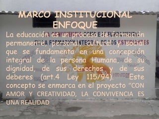 MARCO INSTITUCIONAL
         ENFOQUE
La educación es un proceso de formación
permanente, personal, cultural y social
que se fundamenta en una concepción
integral de la persona Humana, de su
dignidad, de sus derechos y de sus
deberes (art.4 Ley 115/94).        Este
concepto se enmarca en el proyecto “CON
AMOR Y CREATIVIDAD, LA CONVIVENCIA ES
UNA REALIDAD
 