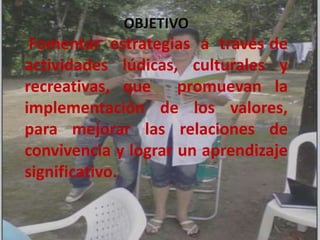 OBJETIVO
 Fomentar estrategias a través de
actividades lúdicas, culturales y
recreativas, que promuevan la
implementación de los valores,
para mejorar las relaciones de
convivencia y lograr un aprendizaje
significativo.
 