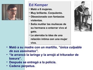 Ed Kemper   Mató a 8 mujeres.  Muy brillante. Corpulento. Obsesionado con fantasías violentas.  Solía mutilar las muñecas de su hermana o enterrar vivo al gato.  Le aterraba la idea de una relación íntima con una mujer viva.  Mató a su madre con un martillo,  “única culpable de sus asesinatos”.   “ le arrancó la laringe y la arrojó al triturador de basura”. Después se entregó a la policía.  Cadena perpetua.   