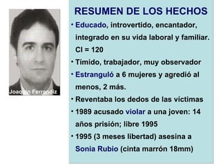 RESUMEN DE LOS HECHOS Educado , introvertido, encantador, integrado en su vida laboral y familiar. CI = 120 Tímido, trabajador, muy observador Estranguló  a 6 mujeres y agredió al menos, 2 más.  Reventaba los dedos de las víctimas 1989 acusado  violar  a una joven: 14 años prisión; libre 1995 1995 (3 meses libertad) asesina a  Sonia Rubio  (cinta marrón 18mm)   Joaquin Ferrandiz Ventura 