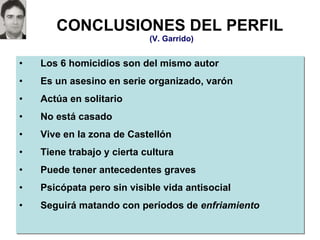 CONCLUSIONES DEL PERFIL   (V. Garrido) Los 6 homicidios son del mismo autor Es un asesino en serie organizado, varón Actúa en solitario No está casado Vive en la zona de Castellón Tiene trabajo y cierta cultura Puede tener antecedentes graves Psicópata pero sin visible vida antisocial Seguirá matando con períodos de  enfriamiento 