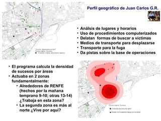 Perfil geográfico de Juan Carlos G.R.  Análsis de lugares y horarios Uso de procedimientos computerizados Delatan  formas de buscar a víctimas Medios de transporte para desplazarse Transporte para la fuga Da pistas sobre la base de operaciones El programa calcula la densidad de sucesos por áreas  Actuaba en 2 zonas fundamentalmente: Alrededores de RENFE (hechos por la mañana temprano 9-10; otras 13-14) ¿Trabaja en esta zona? La segunda zona es más al norte ¿Vive por aquí? 