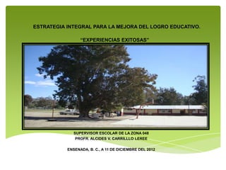 ESTRATEGIA INTEGRAL PARA LA MEJORA DEL LOGRO EDUCATIVO.

                 “EXPERIENCIAS EXITOSAS”




              SUPERVISOR ESCOLAR DE LA ZONA 048
               PROFR. ALCIDES V. CARRILLLO LEREE

           ENSENADA, B. C., A 11 DE DICIEMBRE DEL 2012
 
