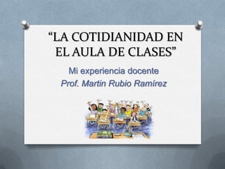 “LA COTIDIANIDAD EN
 EL AULA DE CLASES”
   Mi experiencia docente
 Prof. Martin Rubio Ramírez
 