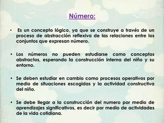 Número:

•   Es un concepto lógico, ya que se construye a través de un
    proceso de abstracción reflexiva de las relaciones entre los
    conjuntos que expresan número.

• Los números no pueden estudiarse como conceptos
  abstractos, esperando la construcción interna del niño y su
  entorno.

• Se deben estudiar en cambio como procesos operativos por
  medio de situaciones escogidas y la actividad constructiva
  del niño.

• Se debe llegar a la construcción del numero por medio de
  aprendizajes significativos, es decir por medio de actividades
  de la vida cotidiana.
 