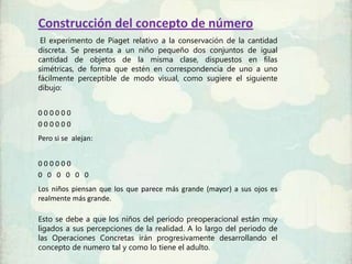 Construcción del concepto de número
 El experimento de Piaget relativo a la conservación de la cantidad
discreta. Se presenta a un niño pequeño dos conjuntos de igual
cantidad de objetos de la misma clase, dispuestos en filas
simétricas, de forma que estén en correspondencia de uno a uno
fácilmente perceptible de modo visual, como sugiere el siguiente
dibujo:


000000
000000
Pero si se alejan:


000000
0 0 0 0 0 0
Los niños piensan que los que parece más grande (mayor) a sus ojos es
realmente más grande.

Esto se debe a que los niños del periodo preoperacional están muy
ligados a sus percepciones de la realidad. A lo largo del periodo de
las Operaciones Concretas irán progresivamente desarrollando el
concepto de numero tal y como lo tiene el adulto.
 
