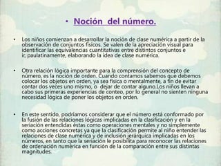 • Noción del número.
•   Los niños comienzan a desarrollar la noción de clase numérica a partir de la
    observación de conjuntos físicos. Se valen de la apreciación visual para
    identificar las equivalencias cuantitativas entre distintos conjuntos e
    ir, paulatinamente, elaborando la idea de clase numérica.

•   Otra relación lógica importante para la comprensión del concepto de
    número, es la noción de orden. Cuando contamos sabemos que debemos
    colocar los objetos en orden, ya sea física o mentalmente, a fin de evitar
    contar dos veces uno mismo, o dejar de contar alguno.Los niños llevan a
    cabo sus primeras experiencias de conteo, por lo general no sienten ninguna
    necesidad lógica de poner los objetos en orden.


•   En este sentido, podríamos considerar que el número está conformado por
    la fusión de las relaciones lógicas implicadas en la clasificación y en la
    seriación entendidas éstas como operaciones mentales y no simplemente
    como acciones concretas ya que la clasificación permite al niño entender las
    relaciones de clase numérica y de inclusión jerárquica implicadas en los
    números, en tanto que la seriación le posibilita para reconocer las relaciones
    de ordenación numérica en función de la comparación entre sus distintas
    magnitudes.
 