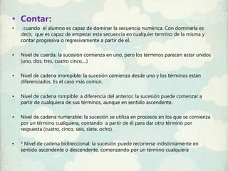 • Contar:
•    cuando el alumno es capaz de dominar la secuencia numérica. Con dominarla es
    decir, que es capaz de empezar esta secuencia en cualquier termino de la misma y
    contar progresiva o regresivamente a partir de el.

•   Nivel de cuerda: la sucesión comienza en uno, pero los términos parecen estar unidos
    (uno, dos, tres, cuatro cinco,...)

•   Nivel de cadena irrompible: la sucesión comienza desde uno y los términos están
    diferenciados. Es el caso más común.

•   Nivel de cadena rompible: a diferencia del anterior, la sucesión puede comenzar a
    partir de cualquiera de sus términos, aunque en sentido ascendente.

•   Nivel de cadena numerable: la sucesión se utiliza en procesos en los que se comienza
    por un término cualquiera, contando a partir de él para dar otro término por
    respuesta (cuatro, cinco, seis, siete, ocho).

•   * Nivel de cadena bidireccional: la sucesión puede recorrerse indistintamente en
    sentido ascendente o descendente, comenzando por un término cualquiera
 