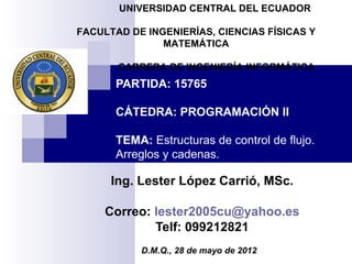 UNIVERSIDAD CENTRAL DEL ECUADOR

FACULTAD DE INGENIERÍAS, CIENCIAS FÍSICAS Y
               MATEMÁTICA

       CARRERA DE INGENIERÍA INFORMÁTICA
       PARTIDA: 15765

       CÁTEDRA: PROGRAMACIÓN II

       TEMA: Estructuras de control de flujo.
       Arreglos y cadenas.

      Ing. Lester López Carrió, MSc.

     Correo: lester2005cu@yahoo.es
             Telf: 099212821
           D.M.Q., 28 de mayo de 2012
 