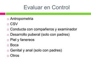 Evaluar en Control
   Antropometria
   CSV
   Conducta con compañeros y examinador
   Desarrollo puberal (solo con padres)
   Piel y fanereos
   Boca
   Genital y anal (solo con padres)
   Otros
 