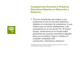 Competencias Docentes y Prácticas
Educativas Abiertas en Educación a
Distancia



“Son los estudiantes que exigen a sus
profesores el uso de recursos didácticos
digitales en el proceso de enseñanza, lo que
implica para el mentor alfabetizarse y ser
competente en el uso de las TIC. Al mismo
tiempo, instituciones en el mundo están
generando los recursos educativos digitales
para que el profesor haga su cátedra en
cualquier modalidad más
constructiva, interactiva e dinámica”

Competencias Docentes y Prácticas Educativas Abiertas en Educación a Distancia /
coordinadora María Soledad Ramírez Montoya

 