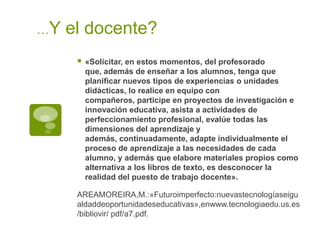 …Y

el docente?


«Solicitar, en estos momentos, del profesorado
que, además de enseñar a los alumnos, tenga que
planificar nuevos tipos de experiencias o unidades
didácticas, lo realice en equipo con
compañeros, participe en proyectos de investigación e
innovación educativa, asista a actividades de
perfeccionamiento profesional, evalúe todas las
dimensiones del aprendizaje y
además, continuadamente, adapte individualmente el
proceso de aprendizaje a las necesidades de cada
alumno, y además que elabore materiales propios como
alternativa a los libros de texto, es desconocer la
realidad del puesto de trabajo docente».

AREAMOREIRA,M.:«Futuroimperfecto:nuevastecnologíaseigu
aldaddeoportunidadeseducativas»,enwww.tecnologiaedu.us.es
/bibliovir/ pdf/a7.pdf.

 