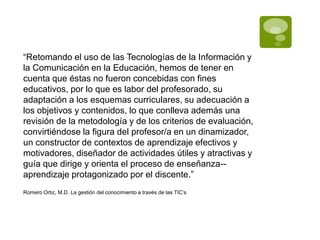 “Retomando el uso de las Tecnologías de la Información y
la Comunicación en la Educación, hemos de tener en
cuenta que éstas no fueron concebidas con fines
educativos, por lo que es labor del profesorado, su
adaptación a los esquemas curriculares, su adecuación a
los objetivos y contenidos, lo que conlleva además una
revisión de la metodología y de los criterios de evaluación,
convirtiéndose la figura del profesor/a en un dinamizador,
un constructor de contextos de aprendizaje efectivos y
motivadores, diseñador de actividades útiles y atractivas y
guía que dirige y orienta el proceso de enseñanza-aprendizaje protagonizado por el discente.”
Romero Ortiz, M.D. La gestión del conocimiento a través de las TIC’s

 