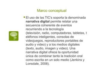 Marco conceptual

 El uso de las TIC’s soporta la denominada
narrativa digital permite relatar una
secuencia coherente de eventos
recurriendo a la tecnología
(televisión, radio, computadoras, tabletas, t
eléfonos inteligentes, consolas de
videojuegos, reproductores portables de
audio y video) y a los medios digitales
(texto, audio, imagen y video). Una
narrativa digital ofrece la oportunidad
única de combinar tanto la tradición oral
como escrita en un solo medio (Jenkins y
Lonsdale, 2008).

 