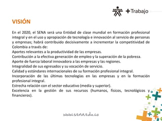 VISIÓN
En el 2020, el SENA será una Entidad de clase mundial en formación profesional
integral y en el uso y apropiación de tecnología e innovación al servicio de personas
y empresas; habrá contribuido decisivamente a incrementar la competitividad de
Colombia a través de:
Aportes relevantes a la productividad de las empresas.
Contribución a la efectiva generación de empleo y la superación de la pobreza.
Aporte de fuerza laboral innovadora a las empresas y las regiones.
Integralidad de sus egresados y su vocación de servicio.
Calidad y estándares internacionales de su formación profesional integral.
Incorporación de las últimas tecnologías en las empresas y en la formación
profesional integral.
Estrecha relación con el sector educativo (media y superior).
Excelencia en la gestión de sus recursos (humanos, físicos, tecnológicos y
financieros).
 