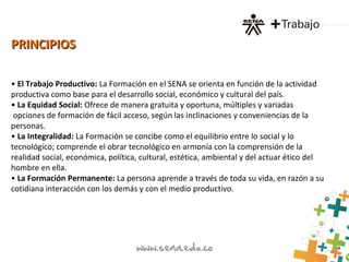 PRINCIPIOSPRINCIPIOS
• El Trabajo Productivo: La Formación en el SENA se orienta en función de la actividad
productiva como base para el desarrollo social, económico y cultural del país.
• La Equidad Social: Ofrece de manera gratuita y oportuna, múltiples y variadas
opciones de formación de fácil acceso, según las inclinaciones y conveniencias de la
personas.
• La Integralidad: La Formación se concibe como el equilibrio entre lo social y lo
tecnológico; comprende el obrar tecnológico en armonía con la comprensión de la
realidad social, económica, política, cultural, estética, ambiental y del actuar ético del
hombre en ella.
• La Formación Permanente: La persona aprende a través de toda su vida, en razón a su
cotidiana interacción con los demás y con el medio productivo.
 