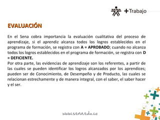 EVALUACIÓNEVALUACIÓN
En el Sena cobra importancia la evaluación cualitativa del proceso de
aprendizaje, si el aprendiz alcanza todos los logros establecidos en el
programa de formación, se registra con A = APROBADO; cuando no alcanza
todos los logros establecidos en el programa de formación, se registra con D
= DEFICIENTE.
Por otra parte, las evidencias de aprendizaje son los referentes, a partir de
las cuales se pueden identificar los logros alcanzados por los aprendices;
pueden ser de Conocimiento, de Desempeño y de Producto, las cuales se
relacionan estrechamente y de manera integral, con el saber, el saber hacer
y el ser.
 