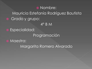  Nombre:
Mauricia Estefanía Rodríguez Bautista
 Grado y grupo:
4° B M
 Especialidad:
Programación
 Maestra:
Margarita Romero Alvarado
 