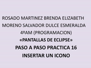 ROSADO MARTINEZ BRENDA ELIZABETH
MORENO SALVADOR DULCE ESMERALDA
4ºAM (PROGRAMACION)
«PANTALLAS DE ECLIPSE»
PASO A PASO PRACTICA 16
INSERTAR UN ICONO
 