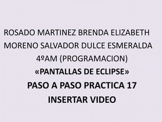 ROSADO MARTINEZ BRENDA ELIZABETH
MORENO SALVADOR DULCE ESMERALDA
4ºAM (PROGRAMACION)
«PANTALLAS DE ECLIPSE»
PASO A PASO PRACTICA 17
INSERTAR VIDEO
 