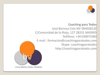 Coaching para Todos
             José Barroso Cela NIF 00402813Z
C/Comunidad de la Rioja, 127 28231 MADRID
                     Teléfono: +34 630073383
 E-mail : formacion@coachingparatodos.com
                    Skype: coachingparatodos
               http://coachingparatodos.com
 