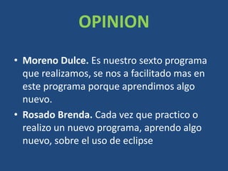 OPINION
• Moreno Dulce. Es nuestro sexto programa
que realizamos, se nos a facilitado mas en
este programa porque aprendimos algo
nuevo.
• Rosado Brenda. Cada vez que practico o
realizo un nuevo programa, aprendo algo
nuevo, sobre el uso de eclipse
 