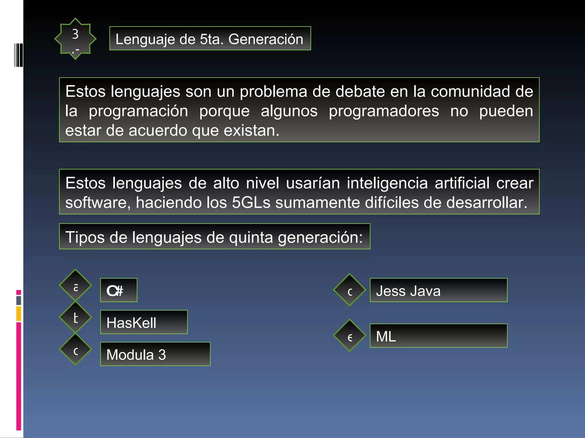 3.- Lenguaje de 5ta. Generación Estos lenguajes son un problema de debate en la comunidad de la programación porque algunos programadores no pueden estar de acuerdo que existan. Estos lenguajes de alto nivel usarían inteligencia artificial crear software, haciendo los 5GLs sumamente difíciles de desarrollar.  Tipos de lenguajes de quinta generación: C# HasKell Modula 3 a b c d Jess Java ML e 
