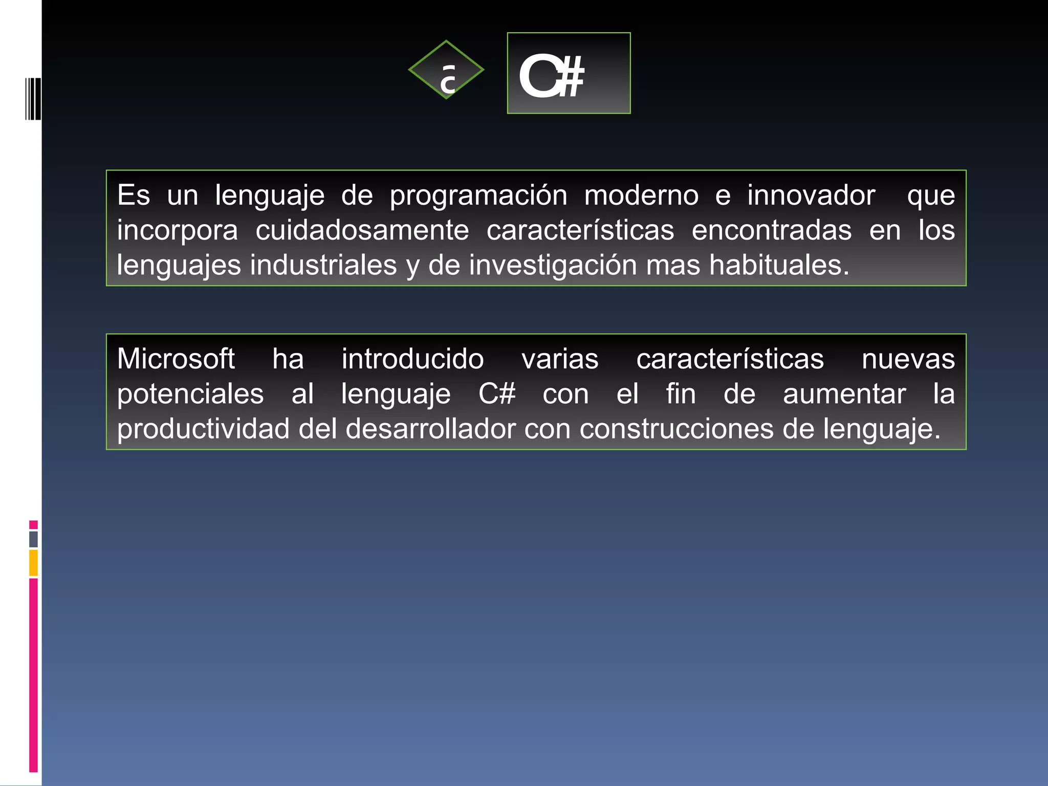 C# a Es un lenguaje de programación moderno e innovador  que incorpora cuidadosamente características encontradas en los lenguajes industriales y de investigación mas habituales. Microsoft ha introducido varias características nuevas potenciales al lenguaje C# con el fin de aumentar la productividad del desarrollador con construcciones de lenguaje.  