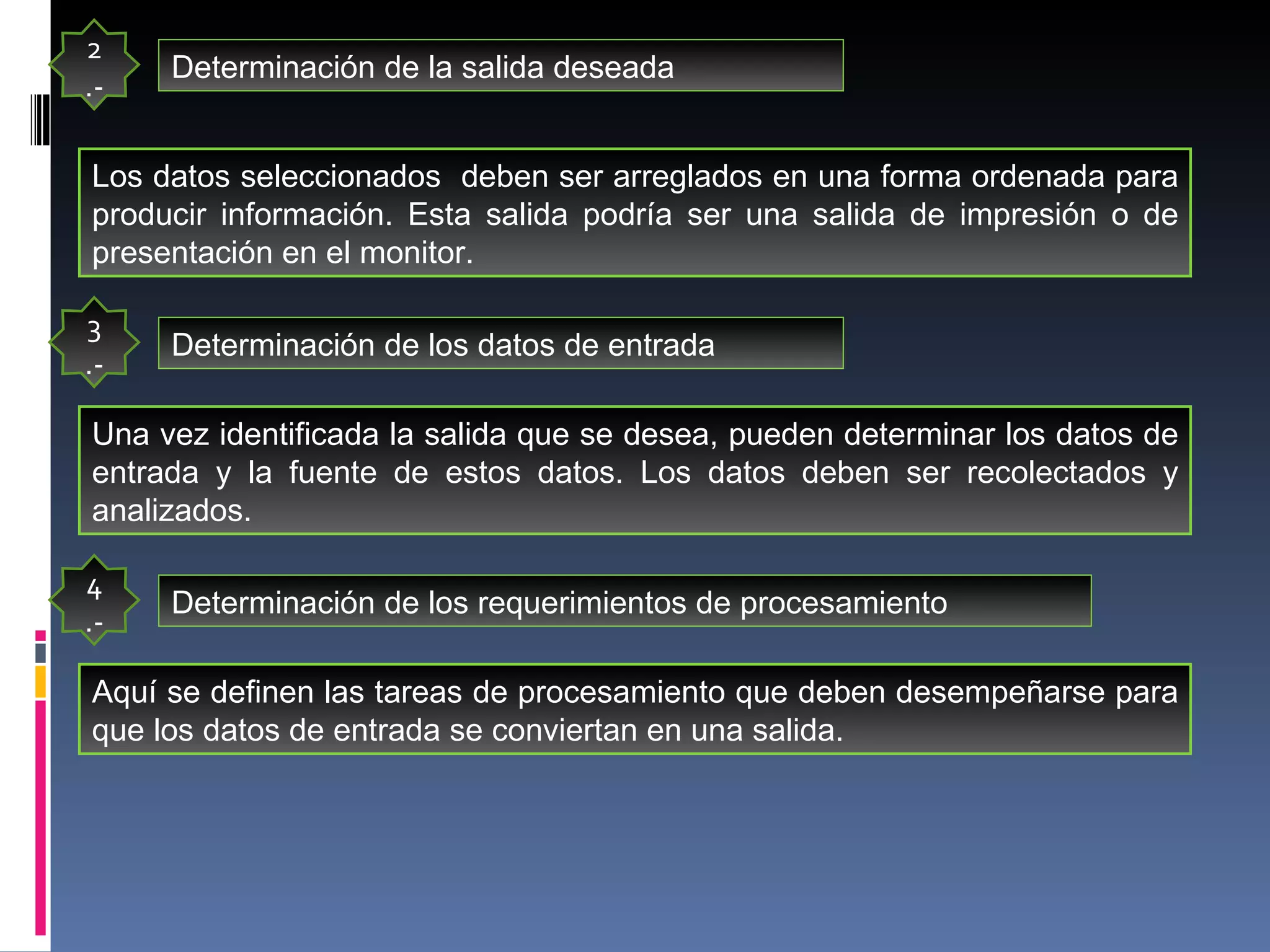 2.- Determinación de la salida deseada Los datos seleccionados  deben ser arreglados en una forma ordenada para producir información. Esta salida podría ser una salida de impresión o de presentación en el monitor. 3.- Determinación de los datos de entrada Una vez identificada la salida que se desea, pueden determinar los datos de entrada y la fuente de estos datos. Los datos deben ser recolectados y analizados. 4.- Determinación de los requerimientos de procesamiento Aquí se definen las tareas de procesamiento que deben desempeñarse para que los datos de entrada se conviertan en una salida.  