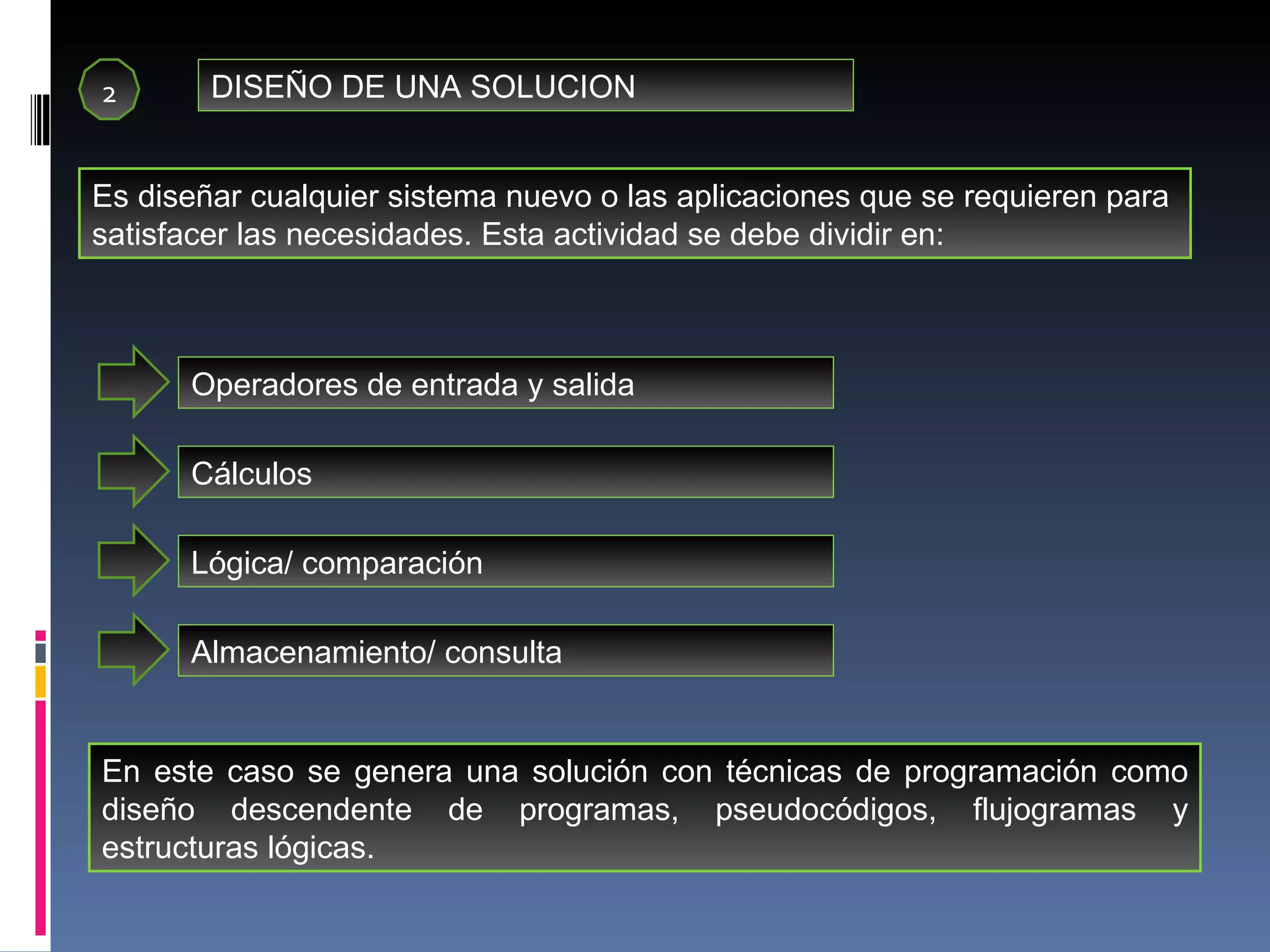 2 DISEÑO DE UNA SOLUCION Es diseñar cualquier sistema nuevo o las aplicaciones que se requieren para satisfacer las necesidades. Esta actividad se debe dividir en: Operadores de entrada y salida Cálculos Lógica/ comparación  Almacenamiento/ consulta En este caso se genera una solución con técnicas de programación como diseño descendente de programas, pseudocódigos, flujogramas y estructuras lógicas. 