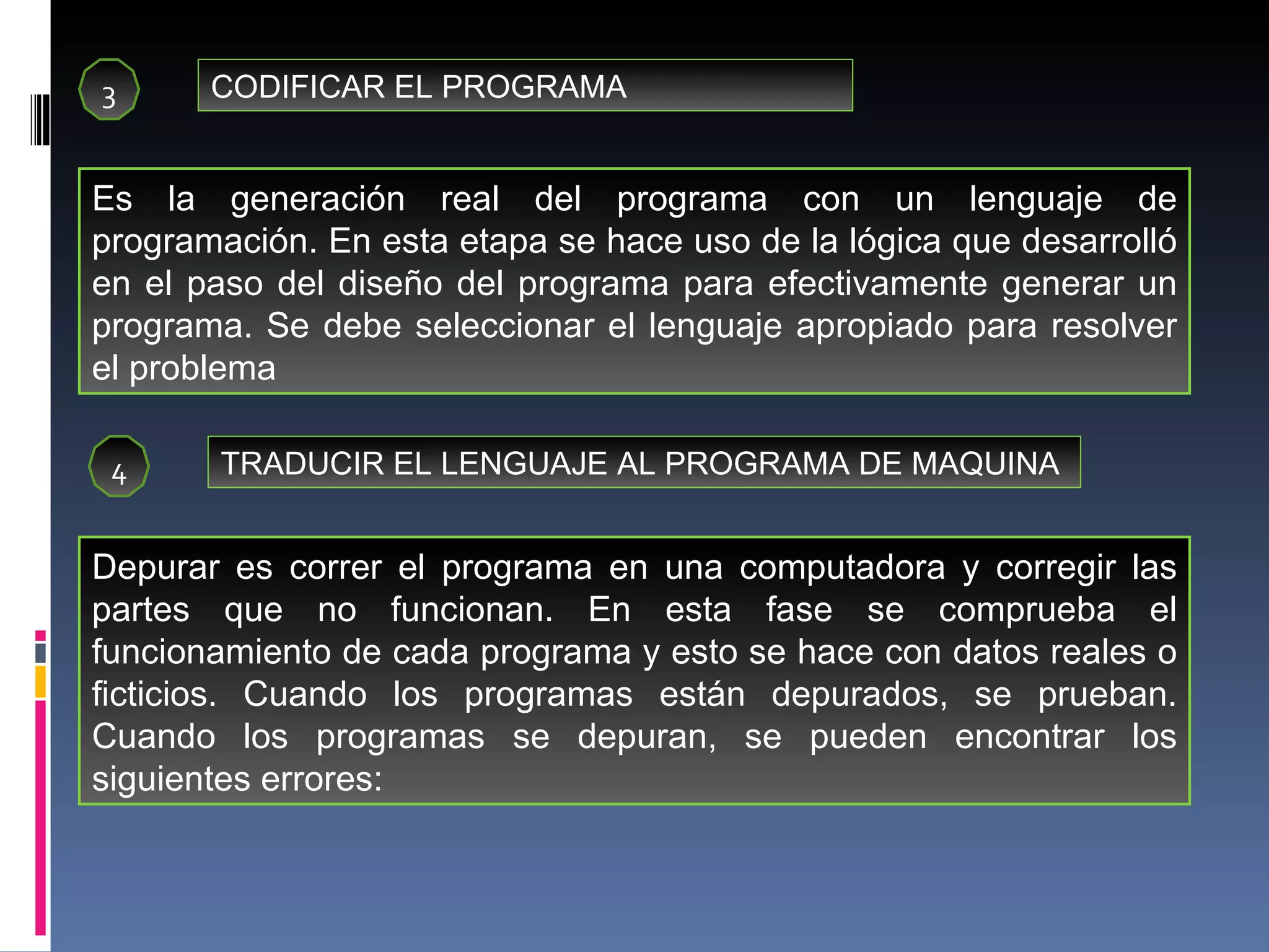 3 CODIFICAR EL PROGRAMA Es la generación real del programa con un lenguaje de programación. En esta etapa se hace uso de la lógica que desarrolló en el paso del diseño del programa para efectivamente generar un programa. Se debe seleccionar el lenguaje apropiado para resolver el problema 4 TRADUCIR EL LENGUAJE AL PROGRAMA DE MAQUINA Depurar es correr el programa en una computadora y corregir las partes que no funcionan. En esta fase se comprueba el funcionamiento de cada programa y esto se hace con datos reales o ficticios. Cuando los programas están depurados, se prueban. Cuando los programas se depuran, se pueden encontrar los siguientes errores: 