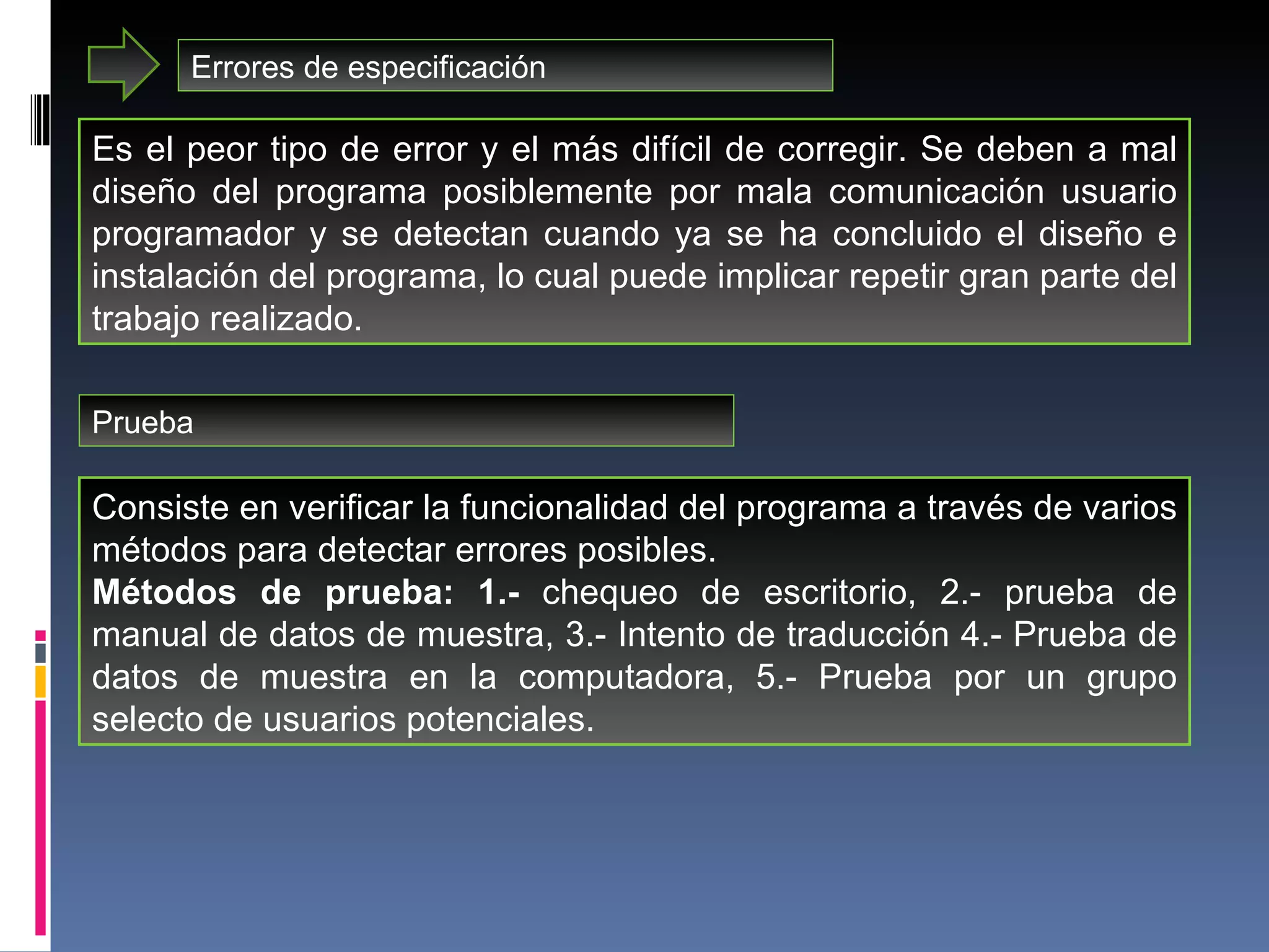 Errores de especificación Es el peor tipo de error y el más difícil de corregir. Se deben a mal diseño del programa posiblemente por mala comunicación usuario programador y se detectan cuando ya se ha concluido el diseño e instalación del programa, lo cual puede implicar repetir gran parte del trabajo realizado. Prueba Consiste en verificar la funcionalidad del programa a través de varios métodos para detectar errores posibles.  Métodos de prueba: 1.-  chequeo de escritorio, 2.- prueba de manual de datos de muestra, 3.- Intento de traducción 4.- Prueba de datos de muestra en la computadora, 5.- Prueba por un grupo selecto de usuarios potenciales.  