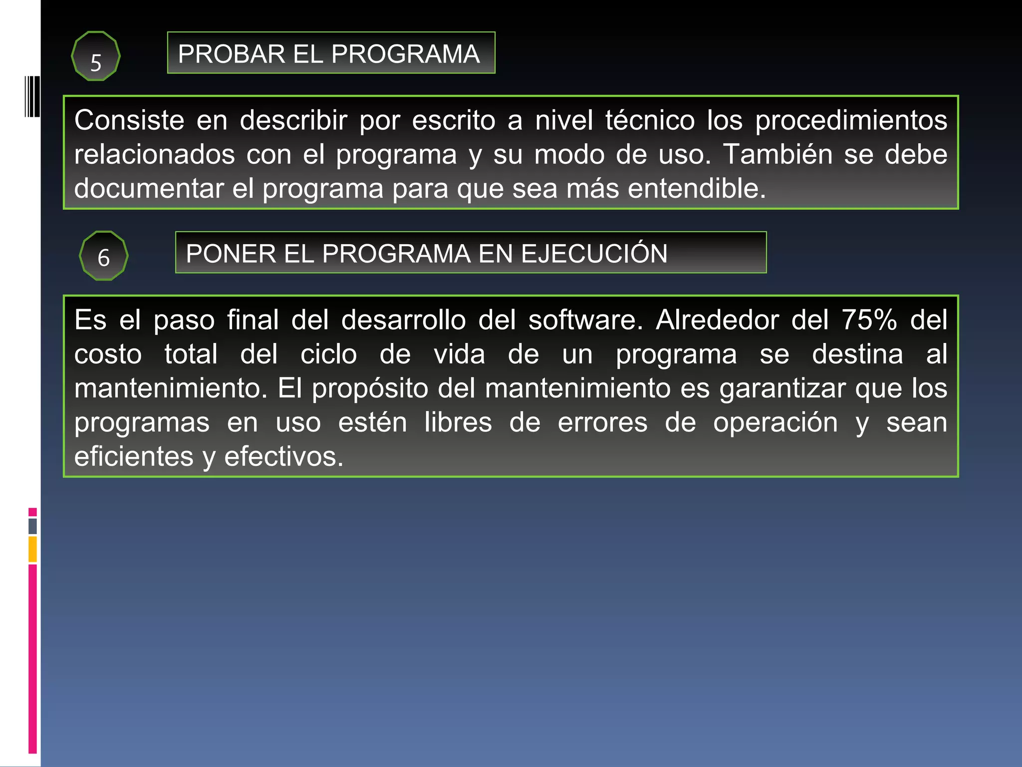 5 PROBAR EL PROGRAMA Consiste en describir por escrito a nivel técnico los procedimientos relacionados con el programa y su modo de uso. También se debe documentar el programa para que sea más entendible. 6 PONER EL PROGRAMA EN EJECUCIÓN Es el paso final del desarrollo del software. Alrededor del 75% del costo total del ciclo de vida de un programa se destina al mantenimiento. El propósito del mantenimiento es garantizar que los programas en uso estén libres de errores de operación y sean eficientes y efectivos. 
