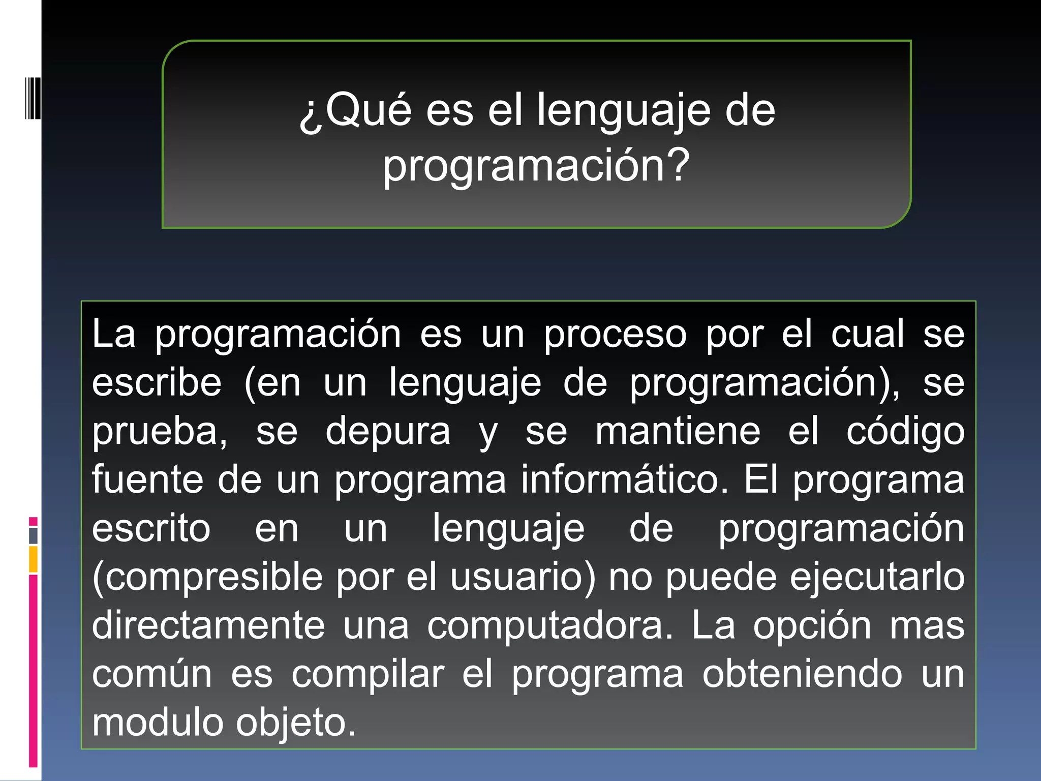 ¿Qué es el lenguaje de programación? La programación es un proceso por el cual se escribe (en un lenguaje de programación), se prueba, se depura y se mantiene el código fuente de un programa informático. El programa escrito en un lenguaje de programación (compresible por el usuario) no puede ejecutarlo directamente una computadora. La opción mas común es compilar el programa obteniendo un modulo objeto.  