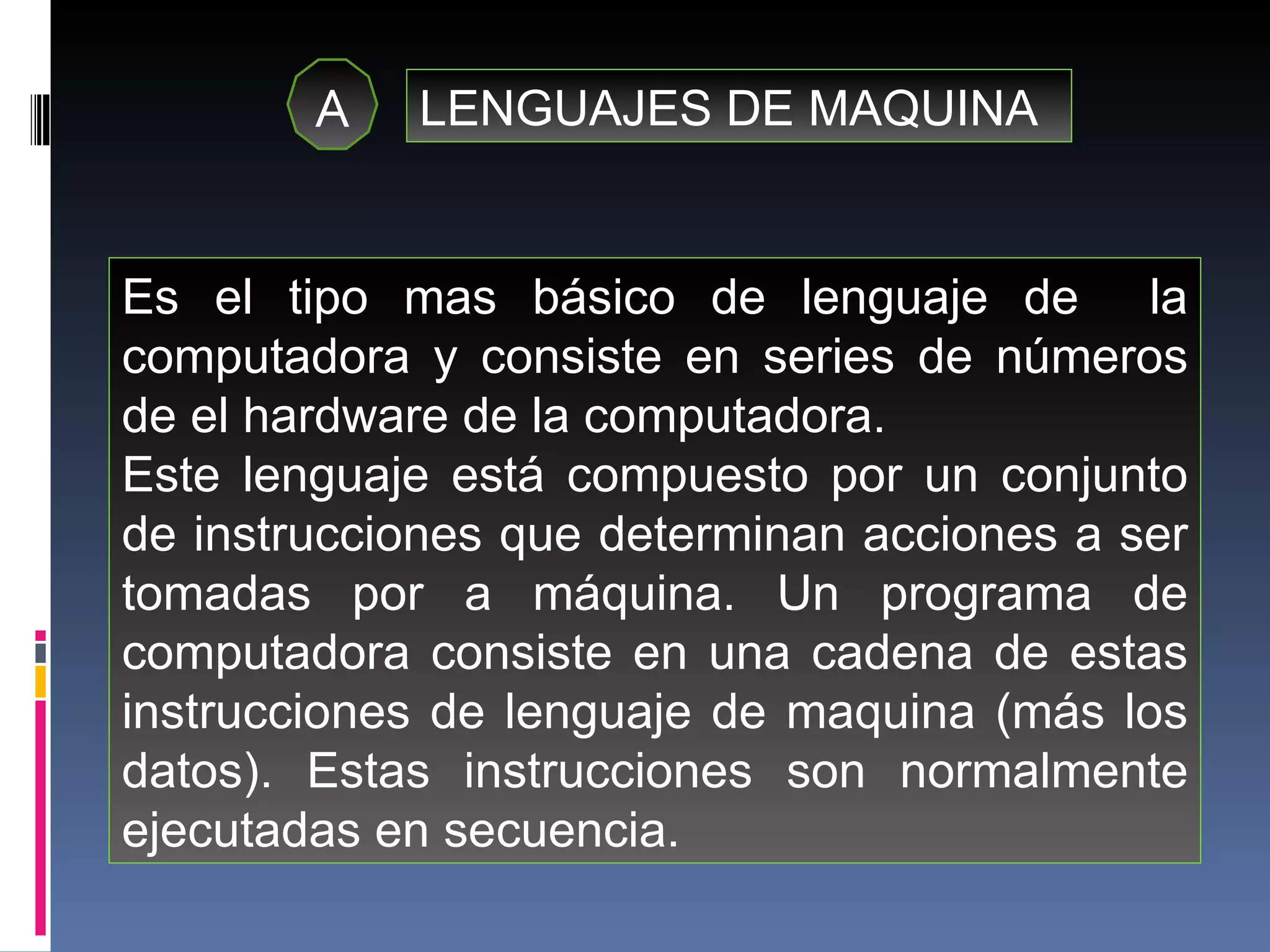 A LENGUAJES DE MAQUINA Es el tipo mas básico de lenguaje de  la computadora y consiste en series de números de el hardware de la computadora. Este lenguaje está compuesto por un conjunto de instrucciones que determinan acciones a ser tomadas por a máquina. Un programa de computadora consiste en una cadena de estas instrucciones de lenguaje de maquina (más los datos). Estas instrucciones son normalmente ejecutadas en secuencia. 