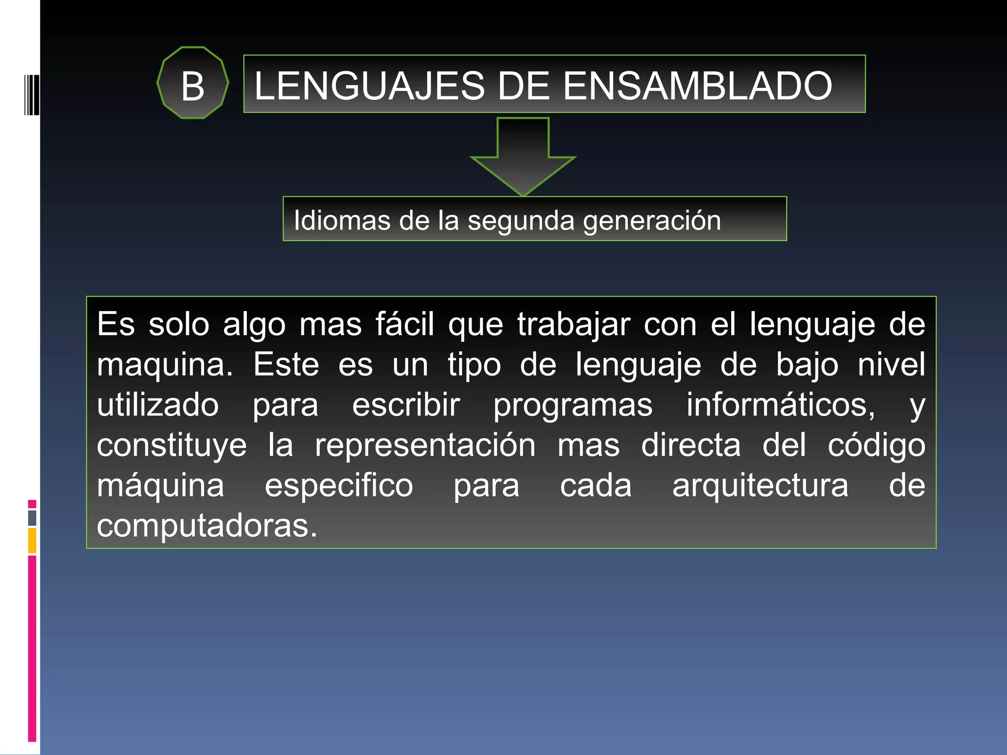 B LENGUAJES DE ENSAMBLADO Idiomas de la segunda generación Es solo algo mas fácil que trabajar con el lenguaje de maquina. Este es un tipo de lenguaje de bajo nivel utilizado para escribir programas informáticos, y constituye la representación mas directa del código máquina especifico para cada arquitectura de computadoras. 