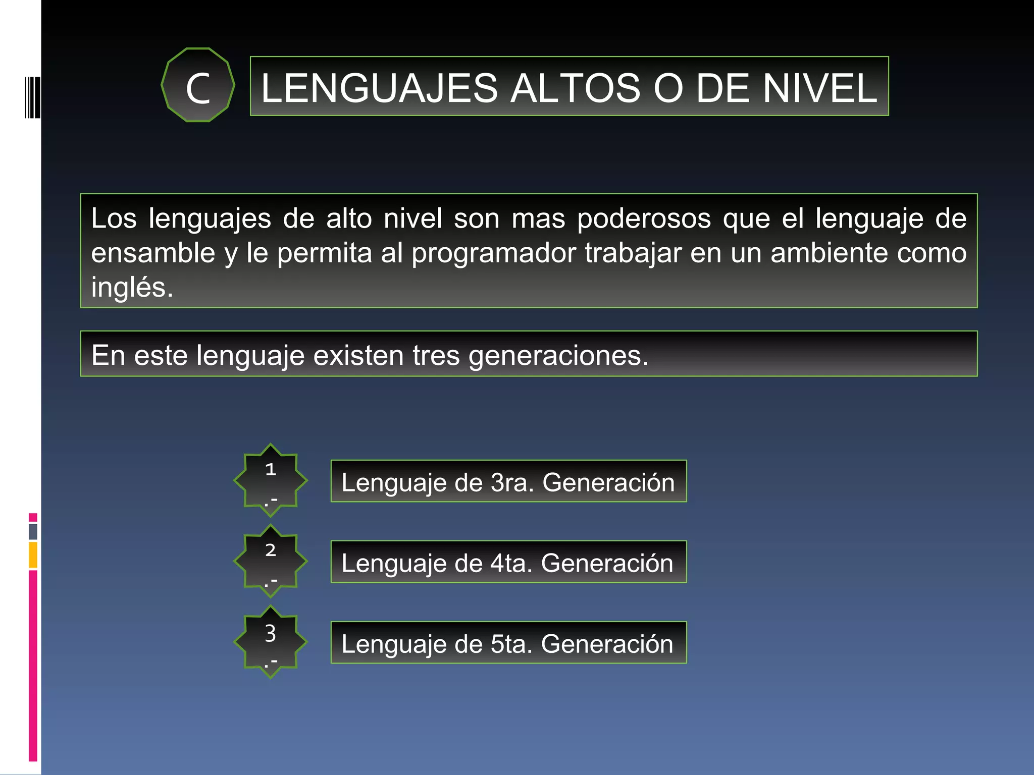 C LENGUAJES ALTOS O DE NIVEL Los lenguajes de alto nivel son mas poderosos que el lenguaje de ensamble y le permita al programador trabajar en un ambiente como inglés. En este lenguaje existen tres generaciones. 1.- Lenguaje de 3ra. Generación 2.- 3.- Lenguaje de 4ta. Generación Lenguaje de 5ta. Generación 