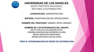 UNIVERSIDAD DE LOS ANGELES.
SEDE PINOTEPA NACIONAL.
SEPTIMO CUATRIMESTRE.
LICENCIATURA: ADMINISTRACION.
MATERIA: INVESTIGACION DE OPERACIONES.
NOMBRE DEL PROFESOR: GABRIEL ORTIZ JIMENEZ.
NOMBRE DE LOS INTEGRANTES DEL EQUIPO:
EDITH GALILEA CALDERON SILVA.
VIRGINIA MAGDALENA HERRERA CLARA.
BRIAN SANTIAGO MARTINEZ.
MARIA AZUCENA COLON CRUZ.
TEMA III: PROGRAMACION DE REDES DE DISTRIBUCION.
 