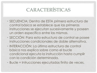 CARACTERÍSTICAS
• SECUENCIA: Dentro de ESTA primera estructura de
control básica se establece que las primeras
instrucciones se ejecutan sucesivamente y poseen
un orden específico entre las mismas.
• SECCIÓN: Para esta estructura de control se posee
instrucciones condicionales de doble alternativa.
• INTERACCIÓN: La última estructura de control
básica nos explica sobre como el bucle
condicional ejecuta la instrucción hasta cumplir
con la condición determinada.
• Bucle = Intrucciones ejecutadas finito de veces.
 