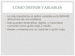 COMO DEFINIR VARIABLES
• Lo más importante al definir variables es la SINTAXIS
(Estructura de una palabra).
• Solo pueden tener letras, dígitos, y caracteres
comunes como guión bajo y medio.
• Deben comenzar por un carácter o guión bajo.
 
