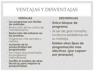 VENTAJAS Y DESVENTAJAS
VENTAJAS
• Los programas son fáciles
de entender.
• Reducción de los costos de
mantenimiento.
• Reducción del esfuerzo en
las pruebas.
• Programas más sencillos y
rápidos
• Aumento de la
productividad del
programador
• Son mejor documentados
los programas
internamente.
• Facilita el empleo de otras
técnicas para mejorar la
productividad.
DESVENTAJAS
• Único bloque de
programa.
• Al ser de gran tamaño,
involucra problemas en
su manejo.
• Existen otros tipos de
programación mas
efectivos. (por capas=
por jerarquía)
 