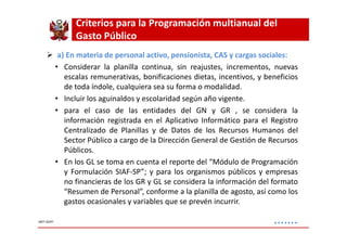 Criterios para la Programación multianual del 
Gasto Público 
 a) En materia de personal activo, pensionista, CAS y cargas sociales: 
• Considerar la planilla continua, sin reajustes, incrementos, nuevas 
escalas remunerativas, bonificaciones dietas, incentivos, y beneficios 
de toda índole, cualquiera sea su forma o modalidad. 
• Incluir los aguinaldos y escolaridad según año vigente. 
• para el caso de las entidades del GN y GR , se considera la 
información registrada en el Aplicativo Informático para el Registro 
Centralizado de Planillas y de Datos de los Recursos Humanos del 
Sector Público a cargo de la Dirección General de Gestión de Recursos 
Públicos. 
• En los GL se toma en cuenta el reporte del “Módulo de Programación 
y Formulación SIAF-SP”; y para los organismos públicos y empresas 
no financieras de los GR y GL se considera la información del formato 
“Resumen de Personal”, conforme a la planilla de agosto, así como los 
gastos ocasionales y variables que se prevén incurrir. 
……. MEF-DGPP 
 