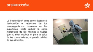 DESINFECCIÓN
La desinfección tiene como objetivo la
destrucción o reducción de los
microorganismos presentes en las
superficies, hasta reducir la carga
microbiana de las mismas a niveles
que no sean nocivos ni para la salud
de los consumidores, ni para la calidad
de los alimentos
 