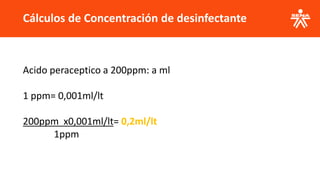 Cálculos de Concentración de desinfectante
Acido peraceptico a 200ppm: a ml
1 ppm= 0,001ml/lt
200ppm x0,001ml/lt= 0,2ml/lt
1ppm
 