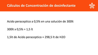 Cálculos de Concentración de desinfectante
Acido peraceptico a 0,5% en una solución de 300lt
300lt x 0,5% = 1,5 lt
1,5lt de Acido peraceptico + 298,5 lt de H2O
 