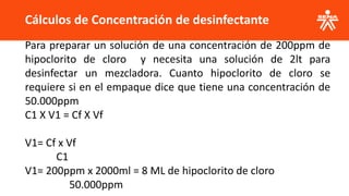 Cálculos de Concentración de desinfectante
Para preparar un solución de una concentración de 200ppm de
hipoclorito de cloro y necesita una solución de 2lt para
desinfectar un mezcladora. Cuanto hipoclorito de cloro se
requiere si en el empaque dice que tiene una concentración de
50.000ppm
C1 X V1 = Cf X Vf
V1= Cf x Vf
C1
V1= 200ppm x 2000ml = 8 ML de hipoclorito de cloro
50.000ppm
 