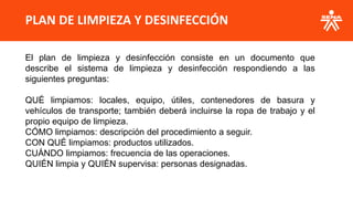PLAN DE LIMPIEZA Y DESINFECCIÓN
El plan de limpieza y desinfección consiste en un documento que
describe el sistema de limpieza y desinfección respondiendo a las
siguientes preguntas:
QUÉ limpiamos: locales, equipo, útiles, contenedores de basura y
vehículos de transporte; también deberá incluirse la ropa de trabajo y el
propio equipo de limpieza.
CÓMO limpiamos: descripción del procedimiento a seguir.
CON QUÉ limpiamos: productos utilizados.
CUÁNDO limpiamos: frecuencia de las operaciones.
QUIÉN limpia y QUIÉN supervisa: personas designadas.
 