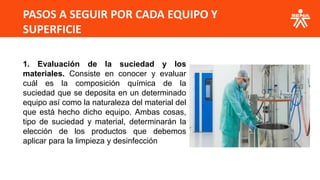 PASOS A SEGUIR POR CADA EQUIPO Y
SUPERFICIE
1. Evaluación de la suciedad y los
materiales. Consiste en conocer y evaluar
cuál es la composición química de la
suciedad que se deposita en un determinado
equipo así como la naturaleza del material del
que está hecho dicho equipo. Ambas cosas,
tipo de suciedad y material, determinarán la
elección de los productos que debemos
aplicar para la limpieza y desinfección
 