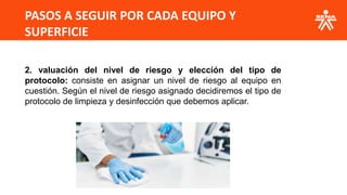 PASOS A SEGUIR POR CADA EQUIPO Y
SUPERFICIE
2. valuación del nivel de riesgo y elección del tipo de
protocolo: consiste en asignar un nivel de riesgo al equipo en
cuestión. Según el nivel de riesgo asignado decidiremos el tipo de
protocolo de limpieza y desinfección que debemos aplicar.
 