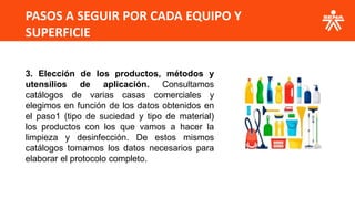 PASOS A SEGUIR POR CADA EQUIPO Y
SUPERFICIE
3. Elección de los productos, métodos y
utensilios de aplicación. Consultamos
catálogos de varias casas comerciales y
elegimos en función de los datos obtenidos en
el paso1 (tipo de suciedad y tipo de material)
los productos con los que vamos a hacer la
limpieza y desinfección. De estos mismos
catálogos tomamos los datos necesarios para
elaborar el protocolo completo.
 